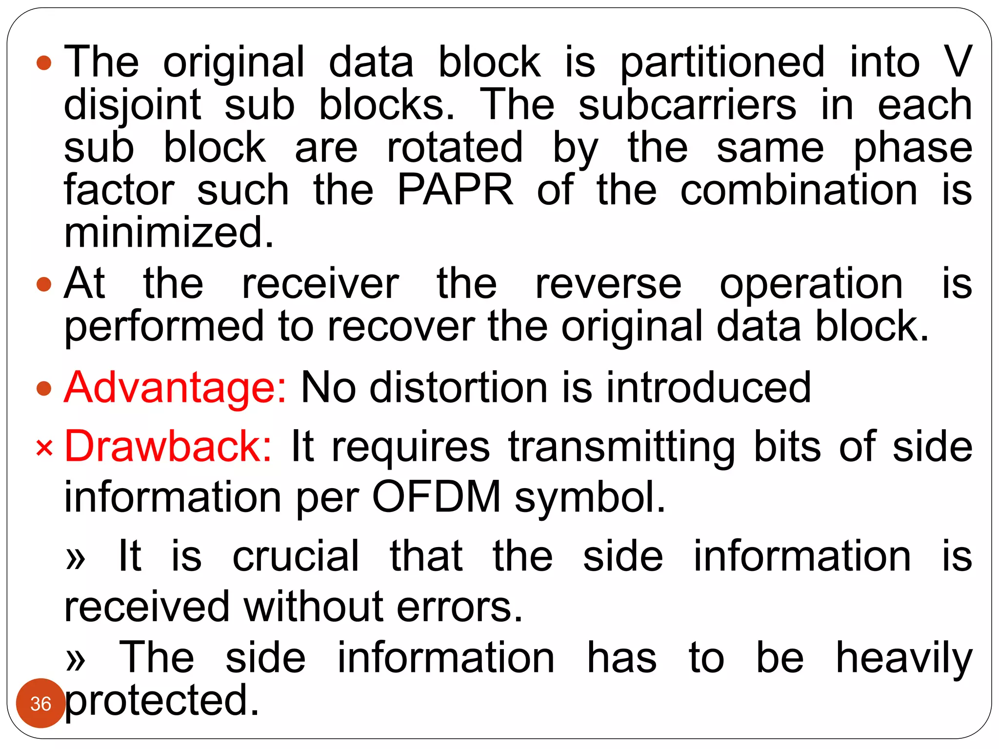  The original data block is partitioned into V
disjoint sub blocks. The subcarriers in each
sub block are rotated by the same phase
factor such the PAPR of the combination is
minimized.
 At the receiver the reverse operation is
performed to recover the original data block.
 Advantage: No distortion is introduced
× Drawback: It requires transmitting bits of side
information per OFDM symbol.
» It is crucial that the side information is
received without errors.
» The side information has to be heavily
protected.36
 