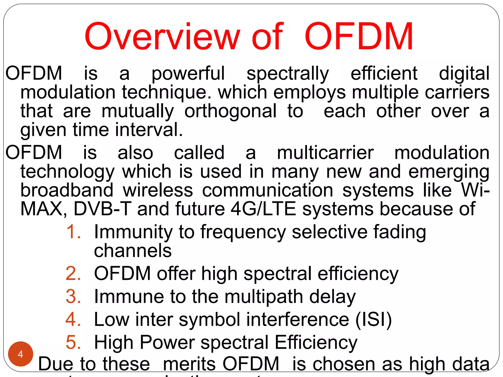 Overview of OFDM
OFDM is a powerful spectrally efficient digital
modulation technique. which employs multiple carriers
that are mutually orthogonal to each other over a
given time interval.
OFDM is also called a multicarrier modulation
technology which is used in many new and emerging
broadband wireless communication systems like Wi-
MAX, DVB-T and future 4G/LTE systems because of
1. Immunity to frequency selective fading
channels
2. OFDM offer high spectral efficiency
3. Immune to the multipath delay
4. Low inter symbol interference (ISI)
5. High Power spectral Efficiency
Due to these merits OFDM is chosen as high data
4
 