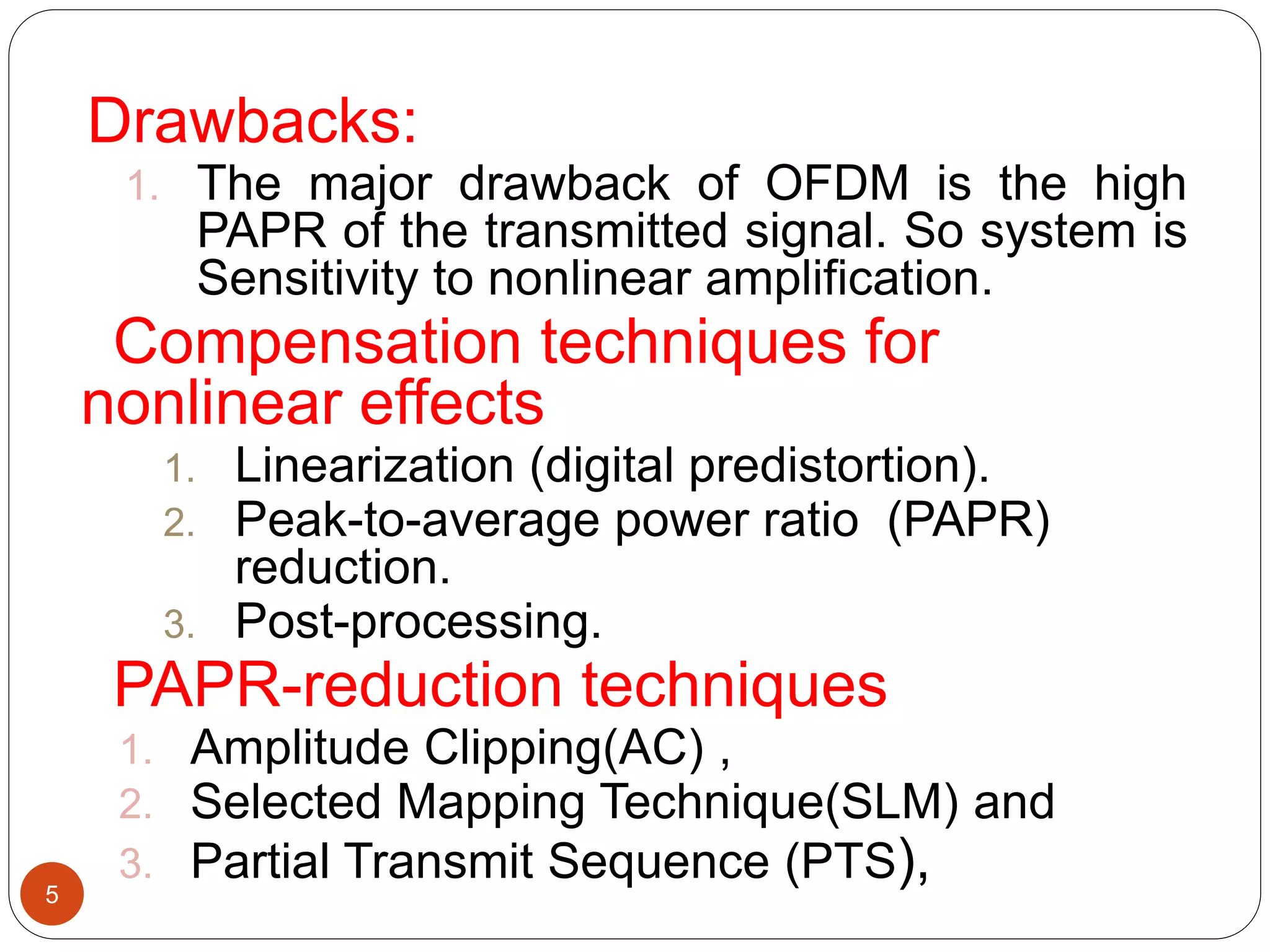 Drawbacks:
1. The major drawback of OFDM is the high
PAPR of the transmitted signal. So system is
Sensitivity to nonlinear amplification.
Compensation techniques for
nonlinear effects
1. Linearization (digital predistortion).
2. Peak-to-average power ratio (PAPR)
reduction.
3. Post-processing.
PAPR-reduction techniques
1. Amplitude Clipping(AC) ,
2. Selected Mapping Technique(SLM) and
3. Partial Transmit Sequence (PTS),5
 