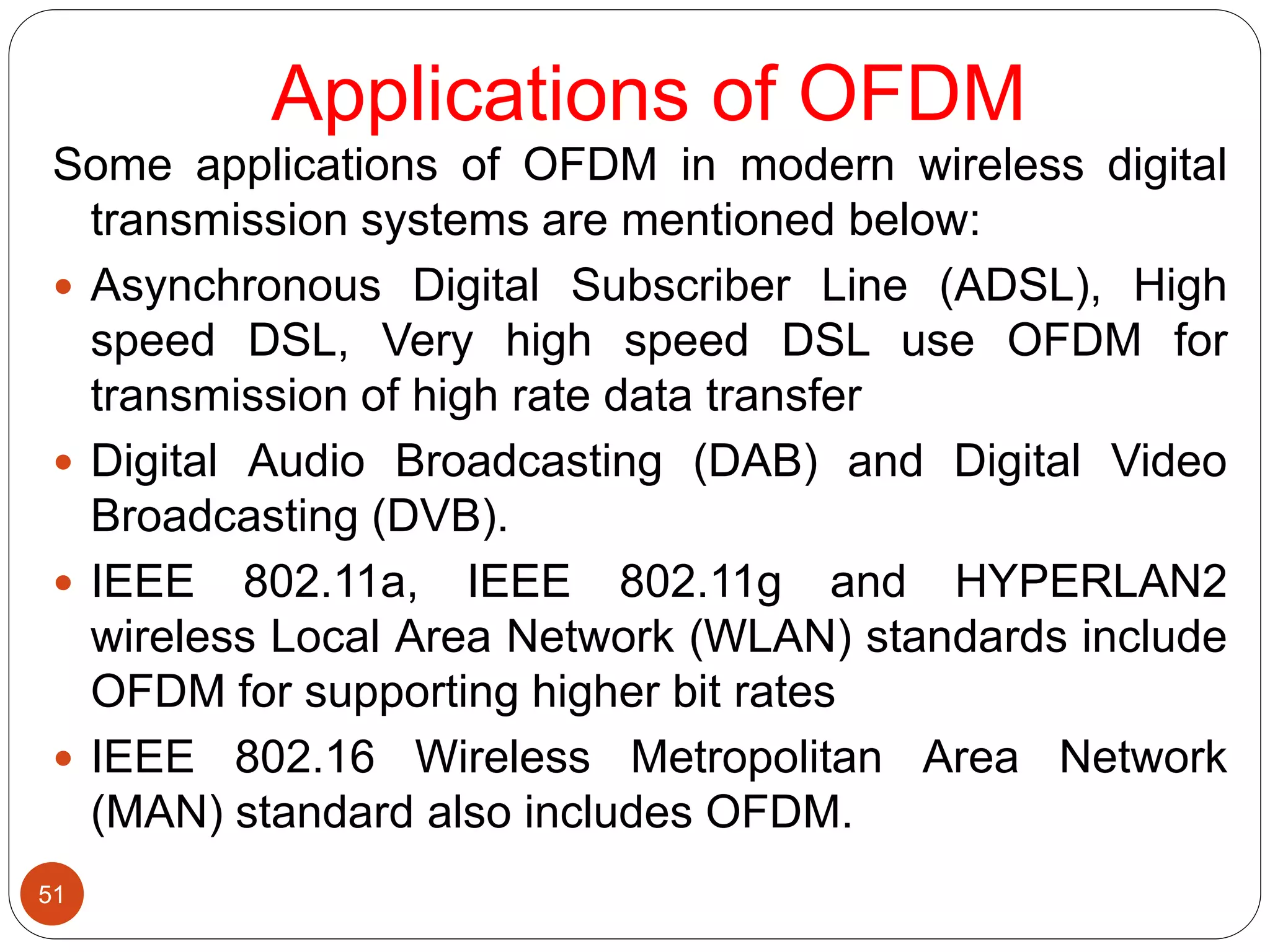 Applications of OFDM
51
Some applications of OFDM in modern wireless digital
transmission systems are mentioned below:
 Asynchronous Digital Subscriber Line (ADSL), High
speed DSL, Very high speed DSL use OFDM for
transmission of high rate data transfer
 Digital Audio Broadcasting (DAB) and Digital Video
Broadcasting (DVB).
 IEEE 802.11a, IEEE 802.11g and HYPERLAN2
wireless Local Area Network (WLAN) standards include
OFDM for supporting higher bit rates
 IEEE 802.16 Wireless Metropolitan Area Network
(MAN) standard also includes OFDM.
 
