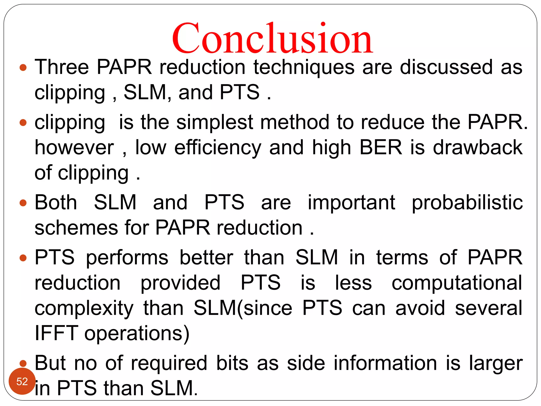 Conclusion Three PAPR reduction techniques are discussed as
clipping , SLM, and PTS .
 clipping is the simplest method to reduce the PAPR.
however , low efficiency and high BER is drawback
of clipping .
 Both SLM and PTS are important probabilistic
schemes for PAPR reduction .
 PTS performs better than SLM in terms of PAPR
reduction provided PTS is less computational
complexity than SLM(since PTS can avoid several
IFFT operations)
 But no of required bits as side information is larger
in PTS than SLM.
52
 