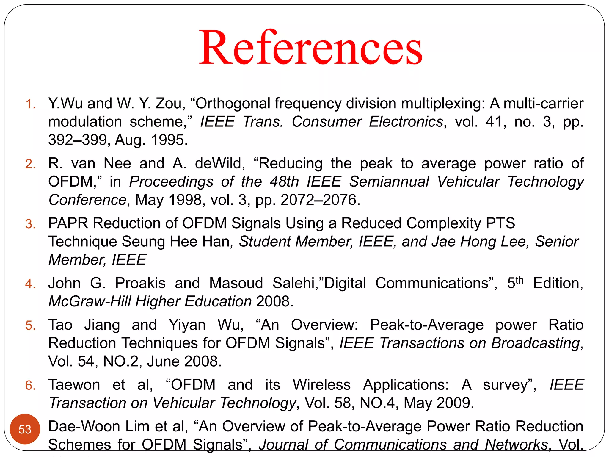 References
1. Y.Wu and W. Y. Zou, “Orthogonal frequency division multiplexing: A multi-carrier
modulation scheme,” IEEE Trans. Consumer Electronics, vol. 41, no. 3, pp.
392–399, Aug. 1995.
2. R. van Nee and A. deWild, “Reducing the peak to average power ratio of
OFDM,” in Proceedings of the 48th IEEE Semiannual Vehicular Technology
Conference, May 1998, vol. 3, pp. 2072–2076.
3. PAPR Reduction of OFDM Signals Using a Reduced Complexity PTS
Technique Seung Hee Han, Student Member, IEEE, and Jae Hong Lee, Senior
Member, IEEE
4. John G. Proakis and Masoud Salehi,”Digital Communications”, 5th Edition,
McGraw-Hill Higher Education 2008.
5. Tao Jiang and Yiyan Wu, “An Overview: Peak-to-Average power Ratio
Reduction Techniques for OFDM Signals”, IEEE Transactions on Broadcasting,
Vol. 54, NO.2, June 2008.
6. Taewon et al, “OFDM and its Wireless Applications: A survey”, IEEE
Transaction on Vehicular Technology, Vol. 58, NO.4, May 2009.
7. Dae-Woon Lim et al, “An Overview of Peak-to-Average Power Ratio Reduction
Schemes for OFDM Signals”, Journal of Communications and Networks, Vol.
53
 