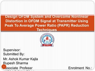 Supervisor:
Submitted By:
Mr. Ashok Kumar Kajla
Rupesh Sharma
Associate Professr Enrolment No.:
Design OFDM System and Overcome Nonlinear
Distortion in OFDM Signal at Transmitter Using
Peak To Average Power Ratio (PAPR) Reduction
Techniques
1
 