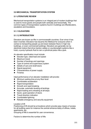 5.0 MECHANICAL TRANSPORTATION SYSTEM
5.1 LITERATURE REVIEW
Mechanical transportation systems is an integral part of modern buildings that
is used to move goods and people both vertically and horizontally. The
common types of transportation systems found in buildings are lifts/elevators,
escalators and travolators.
5.1.1 ELEVATORS
5.1.1.2 INTRODUCTION
Elevators are known as lifts in commonwealth countries. Ever since it has
been invented. Elevators has became the lifeblood for everyone when it
comes to transporting people up and down between floors in high rise
buildings, or even commercial buildings. Elevators are generally ran by
electrical motors that drive traction cables or counterweight systems like a
hoist, a pump hydraulic fluid to rain a cylindrical piston like a jack.
An elevator specification must include:
 Elevator type, rated load and speed
 Maximum travel
 Number of landings and openings
 Type of control and supervisory system
 Details of cars and shaft doors
 Signal equipment
 Characteristics of power supply
 Finishes
Ideal performance of an elevator installation will provide:
 Minimum waiting time at any floor level
 Comfortable accelaration
 Rapid transportation
 Smooth and rapid breaking
 Accurate, automatic leveling at landings
 Rapid loading and unloading at all stops
 Quick, quiet operation of doors
 Travel direction indication
 Comfortable lightning
 Reliable emergency and security equipment
Location of lift
Positioning of lift should be at locations which provide easy means of access
for all building users for instance the central entrance lobby of offices, hotels,
apartments, etc.
Grouping of lifts is essential for user convenience.
Factors to determine the number of lifts
101
 