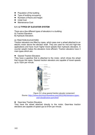  Population of the building
 Type of building occupancy
 Numbers of floors and height
 Initial Cost
 Maintenance Cost
5.1.1.2 TYPES OF ELEVATOR SYSTEM
There are a few different types of elevators in a building:
A) Traction Elevators
B) Hydraulic Elevators
A) TRACTION ELEVATORS
Traction elevators are lifted by ropes, which pass over a wheel attached to an
electric motor above the elevator shaft. They are used for mid and high-rise
applications and have much higher travel speeds than hydraulic elevators. A
counter weight makes the elevators more efficient. Traction elevators have 3
main types which are:
 Geared Traction Elevators
They have a gearbox that is attached to the motor, which drives the wheel
that moves the ropes. Geared traction elevators are capable of travel speeds
up to 152m per minute.
Figure 5.0: show geared traction elevator component
Source: http://www.electrical-knowhow.com/2012/04/elevators-types-
and-classification-part.html
 Gear-less Traction Elevators
They have the wheel attached directly to the motor. Gear-less traction
elevators are capable of speed ups to 610m per minute.
102
 