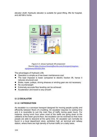 elevator shaft. Hydraulic elevator is suitable for good lifting, lifts for hospital,
and old folk’s home.
Figure 5.3: shows hydraulic lift component
Source:http://science.howstuffworks.com/transport/engines-
equipment/elevator.htm
The advantages of Hydraulic Lifts
 Operation is simple as it has lower maintenance cost
 The load imposed is lower compared to electric traction lift, hence it
reduces structural cost
 Brake, ropes, pulleys, driving sheaves or winding gear are not necessary
 No counterweight
 Extremely accurate floor leveling can be achieved
 Acceleration and travel is very smooth
5.1.2 ESCALATOR
5.1.2.1 INTRODUCTION
An escalator is a conveyor transport designed for moving people quickly and
efficiently between floors of a building. An escalator requires no waiting time
and it is reversible to suit the main flow of traffic during peak hours. For
instance, during lunch hour when most of the staffs are going down to the
cafeteria at the lower ground floor, the escalator can be reversed so that more
people are able to descend at the same time. An escalator can normally be
found in a local department store, exhibition hall, air terminal and railway
station, where there are high density of human traffic on a daily basis.
104
 