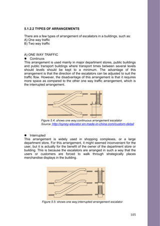 5.1.2.2 TYPES OF ARRANGEMENTS
There are a few types of arrangement of escalators in a buildings, such as:
A) One way traffic
B) Two way traffic
A) ONE WAY TRAFFIC
 Continuos
This arrangement is used mainly in major department stores, public buildings
and public transport buildings where transport times between several levels
should levels should be kept to a minimum. The advantage of this
arrangement is that the direction of the escalators can be adjusted to suit the
traffic flow. However, the disadvantage of this arrangement is that it requires
more space as compared to the other one way traffic arrangement, which is
the interrupted arrangement.
Figure 5.4: shows one way;continuous arrangement escalator
Source: http://syney-elevator.en.made-in-china.com/custom-detail
 Interrupted
This arrangement is widely used in shopping complexes, or a large
department store. For this arrangement, it might seemed inconvenient for the
user, but it is actually for the benefit of the owner of the department store or
building. This is because the escalators are arranged in such a way that the
users or customers are forced to walk through strategically places
merchandise displays in the building.
Figure 5.5: shows one way;interrupted arrangement escalator
105
 