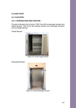 5.2 CASE STUDY
5.2.1 ELEVATOR
5.2.1.1 INTRODUCTION AND FUNCTION
The type of elevator that is found in THE Curve NX is passenger elevator and
freight elevator. THE Curve NX building contains four passenger elevators
and one freight elevator.
Freight Elevator
Figure 5.8: shows freight elevator
Passenger Elevator
Figure 5.9: shows passenger elevator
107
 