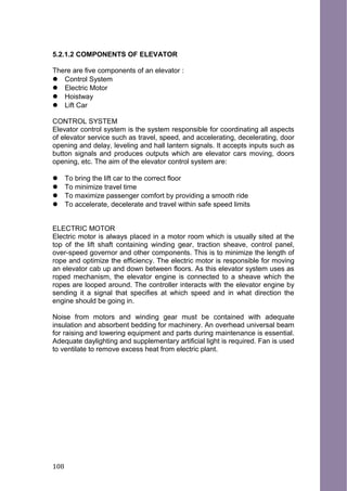 5.2.1.2 COMPONENTS OF ELEVATOR
There are five components of an elevator :
 Control System
 Electric Motor
 Hoistway
 Lift Car
CONTROL SYSTEM
Elevator control system is the system responsible for coordinating all aspects
of elevator service such as travel, speed, and accelerating, decelerating, door
opening and delay, leveling and hall lantern signals. It accepts inputs such as
button signals and produces outputs which are elevator cars moving, doors
opening, etc. The aim of the elevator control system are:
 To bring the lift car to the correct floor
 To minimize travel time
 To maximize passenger comfort by providing a smooth ride
 To accelerate, decelerate and travel within safe speed limits
ELECTRIC MOTOR
Electric motor is always placed in a motor room which is usually sited at the
top of the lift shaft containing winding gear, traction sheave, control panel,
over-speed governor and other components. This is to minimize the length of
rope and optimize the efficiency. The electric motor is responsible for moving
an elevator cab up and down between floors. As this elevator system uses as
roped mechanism, the elevator engine is connected to a sheave which the
ropes are looped around. The controller interacts with the elevator engine by
sending it a signal that specifies at which speed and in what direction the
engine should be going in.
Noise from motors and winding gear must be contained with adequate
insulation and absorbent bedding for machinery. An overhead universal beam
for raising and lowering equipment and parts during maintenance is essential.
Adequate daylighting and supplementary artificial light is required. Fan is used
to ventilate to remove excess heat from electric plant.
108
 