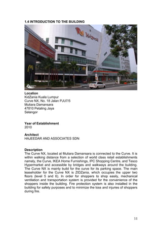 1.4 INTRODUCTION TO THE BUILDING
Location
KidZania Kuala Lumpur
Curve NX, No. 18 Jalan PJU7/5
Mutiara Damansara
47810 Petaling Jaya
Selangor
Year of Establishment
2010
Architect
HAJEEDAR AND ASSOCIATES SDN
Description
The Curve NX, located at Mutiara Damansara is connected to the Curve. It is
within walking distance from a selection of world class retail establishments
namely, the Curve, IKEA Home Furnishings, IPC Shopping Centre, and Tesco
Hypermarket and accessible by bridges and walkways around the building.
The Curve NX is mainly build for the curve for its parking space. The main
leaseholder for the Curve NX is ZIDZania, which occupies the upper two
floors (level 5 and 6). In order for shoppers to shop easily, mechanical
ventilation and transportation system is provided for the convenience of the
shoppers inside the building. Fire protection system is also installed in the
building for safety purposes and to minimize the loss and injuries of shoppers
during fire.
11
 