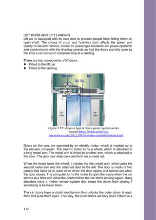 LIFT DOOR AND LIFT LANDING
Lift car is equipped with its own door to prevent people from falling down an
open shaft. The choice of a car and hoistway door affects the speed and
quality of elevator service. Doors for passenger elevators are power-operared
and synchronized with the leveling controls so that the doors are fully open by
the time a car comes to complete stop at a landing.
There are two components of lift doors :
 Fitted to the lift car
 Fitted to the landing
Figure 5.13: shows a typical door-opener system works
Source:http://www.electrical-
knowhow.com/2012/04/elevator-control-system.html
Doors on the cars are operated by an electric motor, which is hooked up to
the elevator computer. The electric motor turns a wheel, which is attached to
a long metal arm. The metal arm is linked to another arm, which is attached to
the door. The door can slide back and forth on a metal rail.
When the motor turns the wheel, it rotates the first metal arm, which pulls the
second metal arm and the attached door to the left. The door is made of two
panels that close in on each other when the door opens and extend out when
the door closes. The computer turns the motor to open the doors when the car
arrives at a floor and close the doors before the car starts moving again. Many
elevators have a motion sensor system that keeps the doors from closing if
somebody is between them.
The car doors have a clutch mechanism that unlocks the outer doors at each
floor and pulls them open. This way, the outer doors will only open if there is a
112
 