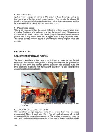  Group Collective
Applied where groups or banks of lifts occur in large buildings, using an
interconnected collective stored control system. This permits the closest lift
traveling in the desired direction to respond, rather than passengers waiting
for one specific lift or having to press every lift’s button.
 Programmed control
This is an improvement of the group collective system, incorporating time-
controlled functions, where deman is known to be particularly high on some
floors at certain times. The lift cars can be programmed to be available at the
ground floor during arrival times and at upper floors during departure times.
This lends itself to routines found in office blocks, where regular hours are
worked.
5.2.2 ESCALATOR
5.2.2.1 INTRODUCTION AND FUNTION
The type of escalator in the case study building is known as the Parallel
escalators, with stacked arrangement. It is only available from the ground floor
to the 5th
floor only. The stacked parallel escalators use exposed truss and
drive elements. Combine with transparent balustrade to add considerable
visual interest to the installation.
Figure 5.15: shows stacked parallel arrangement escalator used in THE
Curve NX
STACKED PARALLEL ARRANGEMENT
This escalator design requires more floor space than the crisscross
arrangement. Thus, it used less often. The principal advantage of parallel
arrangement is its impressive appearance. The stacked arrangement must be
used with caution due to inconvenience to the rider of an enforced long walk-
114
 