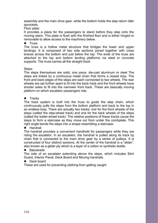 assembly and the main drive gear, while the bottom holds the step return idler
sprockets.
Floor plate:
It provides a place for the passengers to stand before they step onto the
moving stairs. This plate is flush with the finished floor and is either hinged or
removable to allow access to the machinery below.
 Truss
The truss is a hollow metal structure that bridges the lower and upper
landings. It is composed of two side sections joined together with cross
braces across the bottom and just below the top. The ends of the truss are
attached to the top and bottom landing platforms via steel or concrete
supports. The truss carries all the straight track.
Steps:
The steps themselves are solid, one piece, die-cast aluminum or steel The
steps are linked by a continuous metal chain that forms a closed loop. The
front and back edges of the steps are each connected to two wheels. The rear
wheels are set further apart to fit into the back track and the front wheels have
shorter axles to fit into the narrower front track. These are basically moving
platform on which escalator passengers ride.
 Tracks
The track system is built into the truss to guide the step chain, which
continuously pulls the steps from the bottom platform and back to the top in
an endless loop. There are actually two tracks: one for the front wheels of the
steps (called the step-wheel track) and one for the back wheels of the steps
(called the trailer-wheel track). The relative positions of these tracks cause the
steps to form a staircase as they move out from under the combplate. This
right angle bends the steps into a shape resembling a staircase.
 Handrail
The handrail provides a convenient handhold for passengers while they are
riding the escalator. In an escalator, the handrail is pulled along its track by
chain that is connected to the main drive gear by a series of pulleys. It is
constructed of four distinct sections. At the center of the handrail is a “slider”,
also known as a glider ply which is a layer of a cotton or synthetic textile.
 Balustrade
The side of an escalator extending above the steps, which includes Skirt
Guard, Interior Panel, Deck Board and Moving handrails.
 Deck board
These are used for preventing clothing from getting caught
116
 