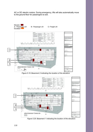 AC or DC electric motors. During emergency, lifts will also automatically move
to the ground floor for passengers to exit.
Elevator
A - Passenger Lift B - Passenger Lift C- Freight Lift
Escalator
Figure 5.19: Basement 2 indicating the location of the elevators
Figure 5.20: Basement 1 indicating the location of the elevators
C
B
A
C
B
A
118
 