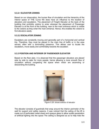 5.3.2.1 ELEVATOR ZONING
Based on our observation, the human flow of circulation and the hierarchy of the
interior space of THE Curve NX does have an influence to the location of
elevators and escalators. The placement of Freight Elevator at the back of the
building that prohibits visitors to enter whereas the placement of Passenger
Elevator is at the front of the building, near to the main entrance which is visible
to the visitors as they enter the main entrance. Hence, this enables the visitors to
find elevators easily.
5.3.2.2 ESCALATOR ZONING
Escalators are constantly moving and generally part of a horizontal and vertical
trip. Therefore, they must be placed in the main line of traffic or in the area
served, often with a dominating presence. This allows user to locate the
escalators, move easily and comfortably towards the escalator.
5.3.3 POSITION AND INTERIOR OF PASSENGER ELEVATOR
Based on the floor plan, it is observed that the passenger elevators are placed
side by side to cater for more people, hence allowing a more smooth flow of
circulation without congesting the space when visitor are ascending or
descending the building.
Figure 5.28: shows exterior of elevator
The elevator consists of guardrails that wrap around the interior perimeter of the
wall for support and safety reasons. It was noticed that the ceiling of the lift is
made out of perforated metal sheet and opaque glass to allow subtle penetration
of artificial lighting into the space The ceiling is designed as so to help hide the
123
 