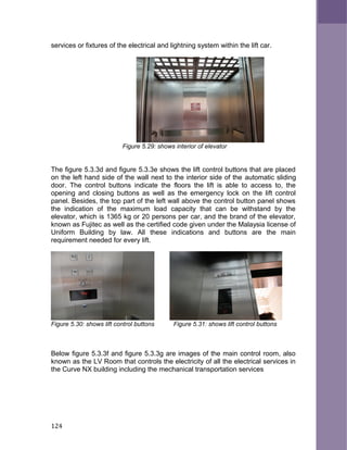 services or fixtures of the electrical and lightning system within the lift car.
Figure 5.29: shows interior of elevator
The figure 5.3.3d and figure 5.3.3e shows the lift control buttons that are placed
on the left hand side of the wall next to the interior side of the automatic sliding
door. The control buttons indicate the floors the lift is able to access to, the
opening and closing buttons as well as the emergency lock on the lift control
panel. Besides, the top part of the left wall above the control button panel shows
the indication of the maximum load capacity that can be withstand by the
elevator, which is 1365 kg or 20 persons per car, and the brand of the elevator,
known as Fujitec as well as the certified code given under the Malaysia license of
Uniform Building by law. All these indications and buttons are the main
requirement needed for every lift.
Figure 5.30: shows lift control buttons Figure 5.31: shows lift control buttons
Below figure 5.3.3f and figure 5.3.3g are images of the main control room, also
known as the LV Room that controls the electricity of all the electrical services in
the Curve NX building including the mechanical transportation services
124
 