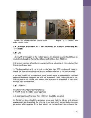 Figure 5.32: shows the main control room Figure 5.33: shows the
main control room
5.4 UNIFORM BUILDING BY LAW (Licensed to Malaysia Standards Ms
1331:2003)
5.4.1 Lift
1. Every lift forming part of the vertical access for disabled people should have an
unobstructed depth in front of the lift doors of not less then 1800mm.
2. It should maintain a floor level accuracy within a tolerance of 10mm throughout
the range of rated load.
3. The handrail in the lift car should not be less then 600 mm long at 1000mm
above the finished floor level and should be fixed adjacent to the control panel.
4. At least one lift car, adjacent to a public entrance that is accessible for disabled
persons should be designed as a lift for wheelchair users, complying to all the
sub-clauses of this clause, and should have space for a wheelchair to be turned
through 180° inside the lift.
5.4.2 Lift Door
Installation should provide the following:
i. The lift doors should be power operated
ii. A clear opening of not less than 1000 mm should be provided.
iii. Sensor devices should be provided to ensure that the lift car and landing
doors would not close while the opening is not obstructed, subject to the nudging
provisions which operate if the door should not be less than 5 seconds and the
125
 