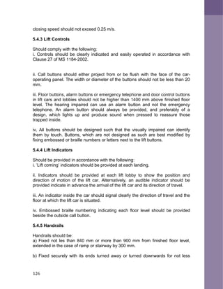 closing speed should not exceed 0.25 m/s.
5.4.3 Lift Controls
Should comply with the following:
i. Controls should be clearly indicated and easily operated in accordance with
Clause 27 of MS 1184-2002.
ii. Call buttons should either project from or be flush with the face of the car-
operating panel. The width or diameter of the buttons should not be less than 20
mm.
iii. Floor buttons, alarm buttons or emergency telephone and door control buttons
in lift cars and lobbies should not be higher than 1400 mm above finished floor
level. The hearing impaired can use an alarm button and not the emergency
telephone. An alarm button should always be provided, and preferably of a
design, which lights up and produce sound when pressed to reassure those
trapped inside.
iv. All buttons should be designed such that the visually impaired can identify
them by touch. Buttons, which are not designed as such are best modified by
fixing embossed or braille numbers or letters next to the lift buttons.
5.4.4 Lift Indicators
Should be provided in accordance with the following:
i. ‘Lift coming’ indicators should be provided at each landing.
ii. Indicators should be provided at each lift lobby to show the position and
direction of motion of the lift car. Alternatively, an audible indicator should be
provided indicate in advance the arrival of the lift car and its direction of travel.
iii. An indicator inside the car should signal clearly the direction of travel and the
floor at which the lift car is situated.
iv. Embossed braille numbering indicating each floor level should be provided
beside the outside call button.
5.4.5 Handrails
Handrails should be:
a) Fixed not les than 840 mm or more than 900 mm from finished floor level,
extended in the case of ramp or stairway by 300 mm.
b) Fixed securely with its ends turned away or turned downwards for not less
126
 