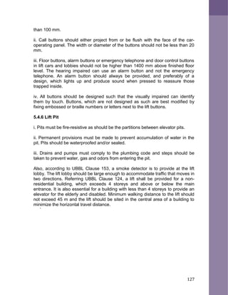 than 100 mm.
ii. Call buttons should either project from or be flush with the face of the car-
operating panel. The width or diameter of the buttons should not be less than 20
mm.
iii. Floor buttons, alarm buttons or emergency telephone and door control buttons
in lift cars and lobbies should not be higher than 1400 mm above finished floor
level. The hearing impaired can use an alarm button and not the emergency
telephone. An alarm button should always be provided, and preferably of a
design, which lights up and produce sound when pressed to reassure those
trapped inside.
iv. All buttons should be designed such that the visually impaired can identify
them by touch. Buttons, which are not designed as such are best modified by
fixing embossed or braille numbers or letters next to the lift buttons.
5.4.6 Lift Pit
i. Pits must be fire-resistive as should be the partitions between elevator pits.
ii. Permanent provisions must be made to prevent accumulation of water in the
pit. Pits should be waterproofed and/or sealed.
iii. Drains and pumps must comply to the plumbing code and steps should be
taken to prevent water, gas and odors from entering the pit.
Also, according to UBBL Clause 153, a smoke detector is to provide at the lift
lobby. The lift lobby should be large enough to accommodate traffic that moves in
two directions. Referring UBBL Clause 124, a lift shall be provided for a non-
residential building, which exceeds 4 storeys and above or below the main
entrance. It is also essential for a building with less than 4 storeys to provide an
elevator for the elderly and disabled. Minimum walking distance to the lift should
not exceed 45 m and the lift should be sited in the central area of a building to
minimize the horizontal travel distance.
`
127
 