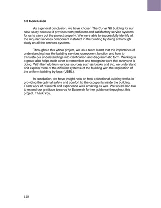 6.0 Conclusion
As a general conclusion, we have chosen The Curve NX building for our
case study because it provides both proficient and satisfactory service systems
for us to carry out the project properly. We were able to successfully identify all
the required services component installed in the building by doing a thorough
study on all the services systems.
Throughout this whole project, we as a team learnt that the importance of
understanding how the building services component function and how to
translate our understandings into clarification and diagrammatic form. Working in
a group also helps each other to remember and recognize work that everyone is
doing. With the help from various sources such as books and etc, we understand
and explain more of the different systems of the building with the implication of
the uniform building by-laws (UBBL).
In conclusion, we have insight now on how a functional building works in
providing the optimal safety and comfort to the occupants inside the building.
Team work of research and experience was amazing as well. We would also like
to extend our gratitude towards Ar Sateerah for her guidance throughout this
project. Thank You.
128
 
