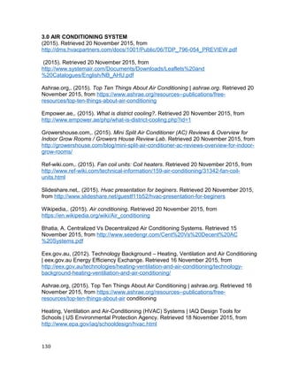 3.0 AIR CONDITIONING SYSTEM
(2015). Retrieved 20 November 2015, from
http://dms.hvacpartners.com/docs/1001/Public/06/TDP_796-054_PREVIEW.pdf
(2015). Retrieved 20 November 2015, from
http://www.systemair.com/Documents/Downloads/Leaflets%20and
%20Catalogues/English/NB_AHU.pdf
Ashrae.org,. (2015). Top Ten Things About Air Conditioning | ashrae.org. Retrieved 20
November 2015, from https://www.ashrae.org/resources--publications/free-
resources/top-ten-things-about-air-conditioning
Empower.ae,. (2015). What is district cooling?. Retrieved 20 November 2015, from
http://www.empower.ae/php/what-is-district-cooling.php?id=1
Growershouse.com,. (2015). Mini Split Air Conditioner (AC) Reviews & Overview for
Indoor Grow Rooms / Growers House Review Lab. Retrieved 20 November 2015, from
http://growershouse.com/blog/mini-split-air-conditioner-ac-reviews-overview-for-indoor-
grow-rooms/
Ref-wiki.com,. (2015). Fan coil units: Coil heaters. Retrieved 20 November 2015, from
http://www.ref-wiki.com/technical-information/159-air-conditioning/31342-fan-coil-
units.html
Slideshare.net,. (2015). Hvac presentation for beginers. Retrieved 20 November 2015,
from http://www.slideshare.net/guestf11b52/hvac-presentation-for-beginers
Wikipedia,. (2015). Air conditioning. Retrieved 20 November 2015, from
https://en.wikipedia.org/wiki/Air_conditioning
Bhatia, A. Centralized Vs Decentralized Air Conditioning Systems. Retrieved 15
November 2015, from http://www.seedengr.com/Cent%20Vs%20Decent%20AC
%20Systems.pdf
Eex.gov.au, (2012). Technology Background – Heating, Ventilation and Air Conditioning
| eex.gov.au Energy Efficiency Exchange. Retrieved 16 November 2015, from
http://eex.gov.au/technologies/heating-ventilation-and-air-conditioning/technology-
background-heating-ventiliation-and-air-conditioning/
Ashrae.org, (2015). Top Ten Things About Air Conditioning | ashrae.org. Retrieved 16
November 2015, from https://www.ashrae.org/resources--publications/free-
resources/top-ten-things-about-air conditioning
Heating, Ventilation and Air-Conditioning (HVAC) Systems | IAQ Design Tools for
Schools | US Environmental Protection Agency. Retrieved 18 November 2015, from
http://www.epa.gov/iaq/schooldesign/hvac.html
130
 