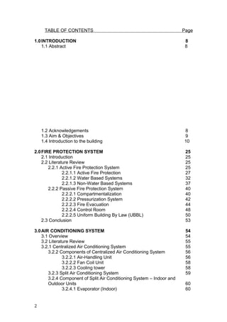 TABLE OF CONTENTS Page
1.0INTRODUCTION 8
1.1 Abstract 8
1.2 Acknowledgements 8
1.3 Aim & Objectives 9
1.4 Introduction to the building 10
2.0FIRE PROTECTION SYSTEM 25
2.1 Introduction 25
2.2 Literature Review 25
2.2.1 Active Fire Protection System 25
2.2.1.1 Active Fire Protection 27
2.2.1.2 Water Based Systems 32
2.2.1.3 Non-Water Based Systems 37
2.2.2 Passive Fire Protection System 40
2.2.2.1 Compartmentalization 40
2.2.2.2 Pressurization System 42
2.2.2.3 Fire Evacuation 44
2.2.2.4 Control Room 48
2.2.2.5 Uniform Building By Law (UBBL) 50
2.3 Conclusion 53
3.0AIR CONDITIONING SYSTEM 54
3.1 Overview 54
3.2 Literature Review 55
3.2.1 Centralized Air Conditioning System 55
3.2.2 Components of Centralized Air Conditioning System 56
3.2.2.1 Air-Handling Unit 56
3.2.2.2 Fan Coil Unit 58
3.2.2.3 Cooling tower 58
3.2.3 Split Air Conditioning System 59
3.2.4 Component of Split Air Conditioning System – Indoor and
Outdoor Units 60
3.2.4.1 Evaporator (Indoor) 60
2
 