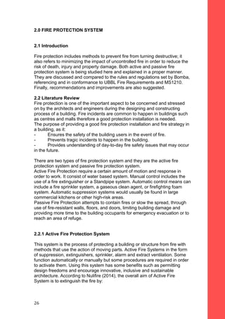 2.0 FIRE PROTECTION SYSTEM
2.1 Introduction
Fire protection includes methods to prevent fire from turning destructive; it
also refers to minimizing the impact of uncontrolled fire in order to reduce the
risk of death, injury and property damage. Both active and passive fire
protection system is being studied here and explained in a proper manner.
They are discussed and compared to the rules and regulations set by Bomba,
referencing and in conformance to UBBL Fire Requirements and MS1210.
Finally, recommendations and improvements are also suggested.
2.2 Literature Review
Fire protection is one of the important aspect to be concerned and stressed
on by the architects and engineers during the designing and constructing
process of a building. Fire incidents are common to happen in buildings such
as centres and malls therefore a good protection installation is needed.
The purpose of providing a good fire protection installation and fire strategy in
a building, as it:
- Ensures the safety of the building users in the event of fire.
- Prevents tragic incidents to happen in the building.
- Provides understanding of day-to-day fire safety issues that may occur
in the future.
There are two types of fire protection system and they are the active fire
protection system and passive fire protection system.
Active Fire Protection require a certain amount of motion and response in
order to work. It consist of water based system. Manual control includes the
use of a fire extinguisher or a Standpipe system. Automatic control means can
include a fire sprinkler system, a gaseous clean agent, or firefighting foam
system. Automatic suppression systems would usually be found in large
commercial kitchens or other high-risk areas.
Passive Fire Protection attempts to contain fires or slow the spread, through
use of fire-resistant walls, floors, and doors, limiting building damage and
providing more time to the building occupants for emergency evacuation or to
reach an area of refuge.
2.2.1 Active Fire Protection System
This system is the process of protecting a building or structure from fire with
methods that use the action of moving parts. Active Fire Systems in the form
of suppression, extinguishers, sprinkler, alarm and extract ventilation. Some
function automatically or manually but some procedures are required in order
to activate them. Using this system has some benefits such as permitting
design freedoms and encourage innovative, inclusive and sustainable
architecture. According to Nulifire (2014), the overall aim of Active Fire
System is to extinguish the fire by:
26
 
