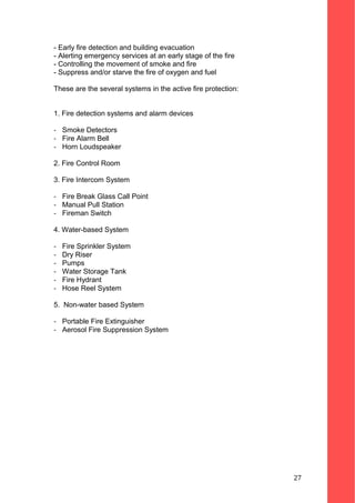 - Early fire detection and building evacuation
- Alerting emergency services at an early stage of the fire
- Controlling the movement of smoke and fire
- Suppress and/or starve the fire of oxygen and fuel
These are the several systems in the active fire protection:
1. Fire detection systems and alarm devices
- Smoke Detectors
- Fire Alarm Bell
- Horn Loudspeaker
2. Fire Control Room
3. Fire Intercom System
- Fire Break Glass Call Point
- Manual Pull Station
- Fireman Switch
4. Water-based System
- Fire Sprinkler System
- Dry Riser
- Pumps
- Water Storage Tank
- Fire Hydrant
- Hose Reel System
5. Non-water based System
- Portable Fire Extinguisher
- Aerosol Fire Suppression System
27
 