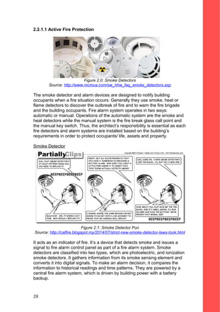 2.2.1.1 Active Fire Protection
Figure 2.0: Smoke Detectors
Source: http://www.mcmua.com/sw_hhw_faq_smoke_detectors.asp
The smoke detector and alarm devices are designed to notify building
occupants when a fire situation occurs. Generally they use smoke, heat or
flame detectors to discover the outbreak of fire and to warn the fire brigade
and the building occupants. Fire alarm system operates in two ways:
automatic or manual. Operations of the automatic system are the smoke and
heat detectors while the manual system is the fire break glass call point and
the manual key switch. Thus, the architect’s responsibility is essential as each
fire detectors and alarm systems are installed based on the building’s
requirements in order to protect occupants/ life, assets and property.
Smoke Detector
Figure 2.1: Smoke Detector Pun
Source: http://calfire.blogspot.my/2014/07/strict-new-smoke-detector-laws-took.html
It acts as an indicator of fire. It’s a device that detects smoke and issues a
signal to fire alarm control panel as part of a fire alarm system. Smoke
detectors are classified into two types, which are photoelectric, and ionization
smoke detectors. It gathers information from its smoke sensing element and
converts it into digital signals. To make an alarm decision, it compares the
information to historical readings and time patterns. They are powered by a
central fire alarm system, which is driven by building power with a battery
backup.
28
 