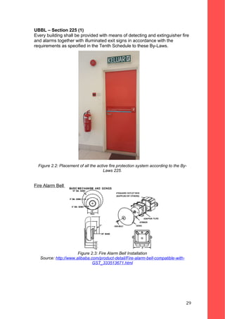 UBBL – Section 225 (1)
Every building shall be provided with means of detecting and extinguisher fire
and alarms together with illuminated exit signs in accordance with the
requirements as specified in the Tenth Schedule to these By-Laws.
Figure 2.2: Placement of all the active fire protection system according to the By-
Laws 225.
Fire Alarm Bell
Figure 2.3: Fire Alarm Bell Installation
Source: http://www.alibaba.com/product-detail/Fire-alarm-bell-compatible-with-
GST_333513671.html
29
 