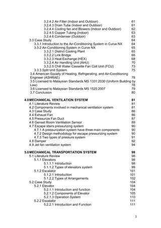 3.2.4.2 Air Filter (Indoor and Outdoor) 61
3.2.4.3 Drain Tube (Indoor and Outdoor) 61
3.2.4.4 Cooling fan and Blowers (Indoor and Outdoor) 62
3.2.4.5 Copper Tubing (Indoor) 63
3.2.4.6 Condenser (Outdoor) 63
3.3 Case Study 64
3.3.1 Introduction to the Air-Conditioning System in Curve NX 64
3.3.2 Air-Conditioning System in Curve NX 65
3.3.2.1 District Cooling Plant 65
3.3.2.2 Link Bridge 66
3.3.2.3 Heat Exchange (HEX) 68
3.3.2.4 Air Handling Unit (AHU) 70
3.3.2.5 Chill Water Cassette Fan Coll Unit (FCU) 73
3.3.3 Split Unit System 75
3.4 American Society of Heating, Refrigerating, and Air-Conditioning
Engineer (ASHRAE) 78
3.5 Licensed to Malaysian Standards MS 1331:2030 (Uniform Building by
Law) 78
3.6 Licensed to Malaysian Standards MS 1525:2007 79
3.7 Conclusion 80
4.0MECHANICAL VENTILATION SYSTEM 81
4.1 Literature Review 81
4.2 Components involved in mechanical ventilation system 81
4.3 Case Study 86
4.4 Exhaust Fan 86
4.5 Pressurize Fan Duct 87
4.6 Genset Room Ventilation Sensor 89
4.7 Escape stairs pressurizing system 90
4.7.1 A pressurization system have three main components 90
4.7.2 Design methodology for escape pressurizing system 90
4.7.3 Two types of pressure system 91
4.8 Damper 92
4.9 Jet fan ventilation system 94
5.0MECHANICAL TRANSPORTATION SYSTEM 98
5.1 Literature Review 98
5.1.1 Elevators 98
5.1.1.1 Introduction 98
5.1.1.2 Types of elevators system 99
5.1.2 Escalator 101
5.1.2.1 Introduction 101
5.1.2.2 Types of Arrangements 102
5.2 Case Study 104
5.2.1 Elevator 104
5.2.1.1 Introduction and function 104
5.2.1.2 Components of Elevator 105
5.2.1.3 Operation System 110
5.2.2 Escalator 111
5.2.2.1 Introduction and Function 111
3
 