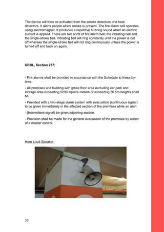 The device will then be activated from the smoke detectors and heat
detectors. It alerts people when smoke is present. The fire alarm bell operates
using electromagnet. It produces a repetitive buzzing sound when an electric
current is applied. There are two sorts of fire alarm bell: the vibrating bell and
the single-stroke bell. Vibrating bell will ring constantly until the power is cut
off whereas the single-stroke bell will not ring continuously unless the power is
turned off and back on again.
UBBL, Section 237:
- Fire alarms shall be provided in accordance with the Schedule to these by-
laws.
- All premises and building with gross floor area excluding car park and
storage area exceeding 9290 square meters or exceeding 30.5m heights shall
be
- Provided with a two-stage alarm system with evacuation (continuous signal)
to be given immediately in the affected section of the premises while an alert
- (Intermittent signal) be given adjoining section.
- Provision shall be made for the general evacuation of the premises by action
of a master control.
Horn Loud Speaker
30
 