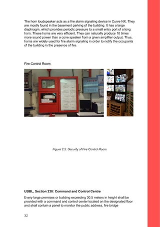The horn loudspeaker acts as a fire alarm signaling device in Curve NX. They
are mostly found in the basement parking of the building. It has a large
diaphragm, which provides periodic pressure to a small entry port of a long
horn. These horns are very efficient. They can naturally produce 10 times
more sound power than a cone speaker from a given amplifier output. Thus,
horns are widely used for fire alarm signaling in order to notify the occupants
of the building in the presence of fire.
Fire Control Room
Figure 2.5: Security of Fire Control Room
UBBL, Section 238: Command and Control Centre
Every large premises or building exceeding 30.5 meters in height shall be
provided with a command and control center located on the designated floor
and shall contain a panel to monitor the public address, fire bridge
32
 