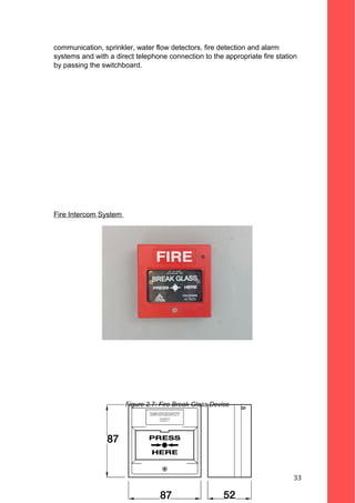 communication, sprinkler, water flow detectors, fire detection and alarm
systems and with a direct telephone connection to the appropriate fire station
by passing the switchboard.
Fire Intercom System
Figure 2.7: Fire Break Glass Device
33
 