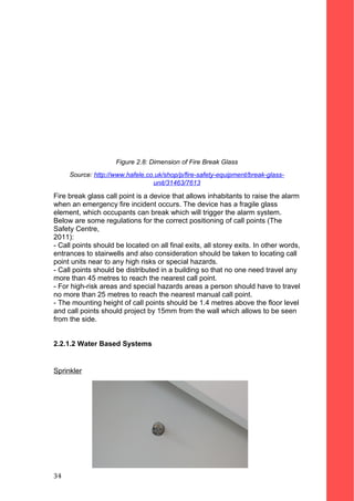 Figure 2.8: Dimension of Fire Break Glass
Source: http://www.hafele.co.uk/shop/p/fire-safety-equipment/break-glass-
unit/31463/7613
Fire break glass call point is a device that allows inhabitants to raise the alarm
when an emergency fire incident occurs. The device has a fragile glass
element, which occupants can break which will trigger the alarm system.
Below are some regulations for the correct positioning of call points (The
Safety Centre,
2011):
- Call points should be located on all final exits, all storey exits. In other words,
entrances to stairwells and also consideration should be taken to locating call
point units near to any high risks or special hazards.
- Call points should be distributed in a building so that no one need travel any
more than 45 metres to reach the nearest call point.
- For high-risk areas and special hazards areas a person should have to travel
no more than 25 metres to reach the nearest manual call point.
- The mounting height of call points should be 1.4 metres above the floor level
and call points should project by 15mm from the wall which allows to be seen
from the side.
2.2.1.2 Water Based Systems
Sprinkler
34
 
