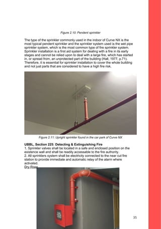 Figure 2.10: Pendent sprinkler
The type of the sprinkler commonly used in the indoor of Curve NX is the
most typical pendent sprinkler and the sprinkler system used is the wet pipe
sprinkler system, which is the most common type of fire sprinkler system.
Sprinkler installation is a first aid system for dealing with a fire in its early
stages and cannot be relied upon to deal with a large fire, which has started
in, or spread from, an unprotected part of the building (Hall, 1977, p.71).
Therefore, it is essential for sprinkler installation to cover the whole building
and not just parts that are considered to have a high fire risk.
Figure 2.11: Upright sprinkler found in the car park of Curve NX
UBBL, Section 225: Detecting & Extinguishing Fire
1. Sprinkler valves shall be located in a safe and enclosed position on the
existence wall and shall be readily accessable to the fire authority.
2. All sprinklers system shall be electricity connected to the near cut fire
station to provide immediate and automatic relay of the alarm where
activated.
Dry Riser
35
 
