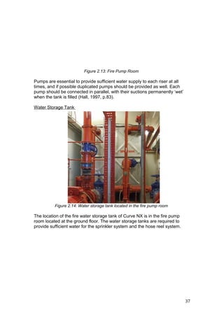 Figure 2.13: Fire Pump Room
Pumps are essential to provide sufficient water supply to each riser at all
times, and if possible duplicated pumps should be provided as well. Each
pump should be connected in parallel, with their suctions permanently ‘wet’
when the tank is filled (Hall, 1997, p.83).
Water Storage Tank
Figure 2.14: Water storage tank located in the fire pump room
The location of the fire water storage tank of Curve NX is in the fire pump
room located at the ground floor. The water storage tanks are required to
provide sufficient water for the sprinkler system and the hose reel system.
37
 