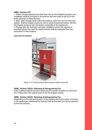 UBBL, Section 247:
1. Water storage capacity and water flow rate for the firefighting system and
installation shall be provided in accordance with the scale as set out in the
tenth schedule to these By-laws.
2. Main water storage tanks within the building, other than for the hose reel
system, shall be located at ground, first or second basement levels, with the
fire brigade pumping inlet connection accessible to fire appliances.
3. Storage tank for automatic sprinkler installation where full capacity is
provided without the need for replenishment shall be exempted from the
restrictions in their location.
External Fire Hydrant
Figure 2.15: External Hose Reel located outside Curve NX
UBBL, Section 225(2): Detecting & Extinguishing Fire
Every building shall be served at least one fire hydrant located not more than
91.5 meters from the nearest point of the fire brigade access.
UBBL, Section 225(3): Detecting & Extinguishing Fire
Depending on the size and location of the building and the provision of access
or fire appliances, additional fire hydrant shall be provided as may be required
by the fire authority.
38
 