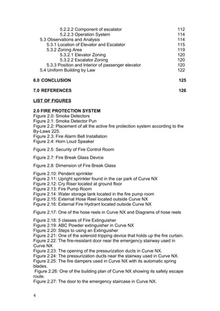 5.2.2.2 Component of escalator 112
5.2.2.3 Operation System 114
5.3 Observations and Analysis 114
5.3.1 Location of Elevator and Escalator 115
5.3.2 Zoning Area 119
5.3.2.1 Elevator Zoning 120
5.3.2.2 Escalator Zoning 120
5.3.3 Position and Interior of passenger elevator 120
5.4 Uniform Building by Law 122
6.0 CONCLUSION 125
7.0 REFERENCES 126
LIST OF FIGURES
2.0 FIRE PROTECTION SYSTEM
Figure 2.0: Smoke Detectors
Figure 2.1: Smoke Detector Pun
Figure 2.2: Placement of all the active fire protection system according to the
By-Laws 225.
Figure 2.3: Fire Alarm Bell Installation
Figure 2.4: Horn Loud Speaker
Figure 2.5: Security of Fire Control Room
Figure 2.7: Fire Break Glass Device
Figure 2.8: Dimension of Fire Break Glass
Figure 2.10: Pendent sprinkler
Figure 2.11: Upright sprinkler found in the car park of Curve NX
Figure 2.12: Cry Riser located at ground floor
Figure 2.13: Fire Pump Room
Figure 2.14: Water storage tank located in the fire pump room
Figure 2.15: External Hose Reel located outside Curve NX
Figure 2.16: External Fire Hydrant located outside Curve NX
Figure 2.17: One of the hose reels in Curve NX and Diagrams of hose reels
Figure 2.18: 5 classes of Fire Extinguisher
Figure 2.19: ABC Powder extinguisher in Curve NX
Figure 2.20: Steps to using an Extinguisher
Figure 2.21: One of the solenoid tripping device that holds up the fire curtain.
Figure 2.22: The fire-resistant door near the emergency stairway used in
Curve NX
Figure 2.23: The opening of the pressurization ducts in Curve NX.
Figure 2.24: The pressurization ducts near the stairway used in Curve NX.
Figure 2.25: The fire dampers used in Curve NX with its automatic spring
blades.
Figure 2.26: One of the building plan of Curve NX showing its safety escape
route.
Figure 2.27: The door to the emergency staircase in Curve NX.
4
 