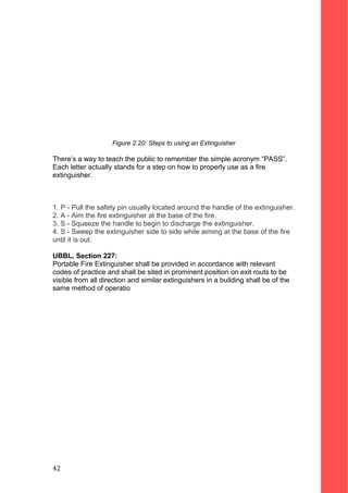 Figure 2.20: Steps to using an Extinguisher
There’s a way to teach the public to remember the simple acronym “PASS”.
Each letter actually stands for a step on how to properly use as a fire
extinguisher.
1. P - Pull the safety pin usually located around the handle of the extinguisher.
2. A - Aim the fire extinguisher at the base of the fire.
3. S - Squeeze the handle to begin to discharge the extinguisher.
4. S - Sweep the extinguisher side to side while aiming at the base of the fire
until it is out.
UBBL, Section 227:
Portable Fire Extinguisher shall be provided in accordance with relevant
codes of practice and shall be sited in prominent position on exit routs to be
visible from all direction and similar extinguishers in a building shall be of the
same method of operatio
42
 