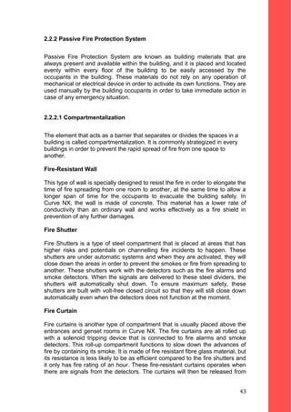 2.2.2 Passive Fire Protection System
Passive Fire Protection System are known as building materials that are
always present and available within the building, and it is placed and located
evenly within every floor of the building to be easily accessed by the
occupants in the building. These materials do not rely on any operation of
mechanical or electrical device in order to activate its own functions. They are
used manually by the building occupants in order to take immediate action in
case of any emergency situation.
2.2.2.1 Compartmentalization
The element that acts as a barrier that separates or divides the spaces in a
building is called compartmentalization. It is commonly strategized in every
buildings in order to prevent the rapid spread of fire from one space to
another.
Fire-Resistant Wall
This type of wall is specially designed to resist the fire in order to elongate the
time of fire spreading from one room to another, at the same time to allow a
longer span of time for the occupants to evacuate the building safely. In
Curve NX, the wall is made of concrete. This material has a lower rate of
conductivity than an ordinary wall and works effectively as a fire shield in
prevention of any further damages.
Fire Shutter
Fire Shutters is a type of steel compartment that is placed at areas that has
higher risks and potentials on channelling fire incidents to happen. These
shutters are under automatic systems and when they are activated, they will
close down the areas in order to prevent the smokes or fire from spreading to
another. These shutters work with the detectors such as the fire alarms and
smoke detectors. When the signals are delivered to these steel dividers, the
shutters will automatically shut down. To ensure maximum safety, these
shutters are built with volt-free closed circuit so that they will still close down
automatically even when the detectors does not function at the moment.
Fire Curtain
Fire curtains is another type of compartment that is usually placed above the
entrances and genset rooms in Curve NX. The fire curtains are all rolled up
with a solenoid tripping device that is connected to fire alarms and smoke
detectors. This roll-up compartment functions to slow down the advances of
fire by containing its smoke. It is made of fire resistant fibre glass material, but
its resistance is less likely to be as efficient compared to the fire shutters and
it only has fire rating of an hour. These fire-resistant curtains operates when
there are signals from the detectors. The curtains will then be released from
43
 