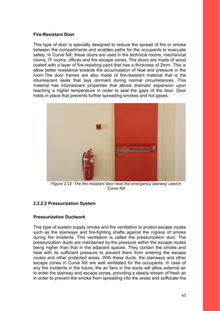Fire-Resistant Door
This type of door is specially designed to reduce the spread of fire or smoke
between the compartments and enables paths for the occupants to evacuate
safely. In Curve NX, these doors are used in the technical rooms, mechanical
rooms, IT rooms, offices and fire escape zones. The doors are made of wood
coated with a layer of fire-resisting paint that has a thickness of 2mm. This is
allow better resistance towards the accumulation of heat and pressure in the
room.The door frames are also made of fire-resistant material that is the
intumescent seals that lays dormant during normal circumstances. This
material has intumescent properties that allows dramatic expansion upon
reaching a higher temperature in order to seal the gaps of the door. Door
holds in place that prevents further spreading smokes and hot gases.
Figure 2.22: The fire-resistant door near the emergency stairway used in
Curve NX
2.2.2.2 Pressurization System
Pressurization Ductwork
This type of system supply smoke and fire ventilation to protect escape routes
such as the stairways and fire-fighting shafts against the ingress of smoke
during fire incidents. This ventilation is called the pressurization duct. The
pressurization ducts are maintained by the pressure within the escape routes
being higher than that in the adjacent spaces. They contain the smoke and
heat with its sufficient pressure to prevent them from entering the escape
routes and other protected areas. With these ducts, the stairways and other
escape zones in Curve NX are well ventilated for the occupants. In case of
any fire incidents in the future, the air fans in the ducts will allow external air
to enter the stairway and escape zones, providing a steady stream of fresh air
in order to prevent the smoke from spreading into the areas and suffocate the
45
 