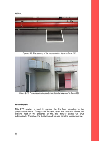 victims.
Figure 2.23: The opening of the pressurization ducts in Curve NX.
Figure 2.24: The pressurization ducts near the stairway used in Curve NX.
Fire Dampers
This PFP product is used to prevent the fire from spreading in the
pressurization ducts. During a fire incident, when the dampers senses the
extreme heat in the presence of fire, the damper blades will shut
automatically. Therefore, the ductworks will be safe from the exposure of fire.
46
 