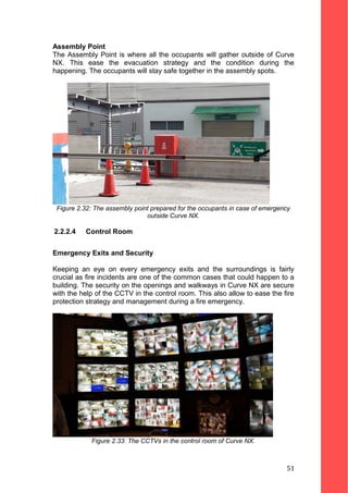 Assembly Point
The Assembly Point is where all the occupants will gather outside of Curve
NX. This ease the evacuation strategy and the condition during the
happening. The occupants will stay safe together in the assembly spots.
Figure 2.32: The assembly point prepared for the occupants in case of emergency
outside Curve NX.
2.2.2.4 Control Room
Emergency Exits and Security
Keeping an eye on every emergency exits and the surroundings is fairly
crucial as fire incidents are one of the common cases that could happen to a
building. The security on the openings and walkways in Curve NX are secure
with the help of the CCTV in the control room. This also allow to ease the fire
protection strategy and management during a fire emergency.
Figure 2.33: The CCTVs in the control room of Curve NX.
51
 