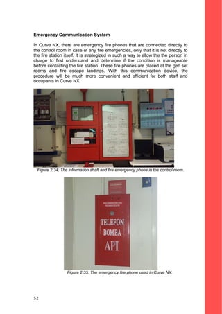 Emergency Communication System
In Curve NX, there are emergency fire phones that are connected directly to
the control room in case of any fire emergencies, only that it is not directly to
the fire station itself. It is strategized in such a way to allow the the person in
charge to first understand and determine if the condition is manageable
before contacting the fire station. These fire phones are placed at the gen set
rooms and fire escape landings. With this communication device, the
procedure will be much more convenient and efficient for both staff and
occupants in Curve NX.
Figure 2.34: The information shaft and fire emergency phone in the control room.
Figure 2.35: The emergency fire phone used in Curve NX.
52
 