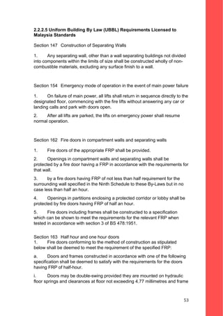 2.2.2.5 Uniform Building By Law (UBBL) Requirements Licensed to
Malaysia Standards
Section 147 Construction of Separating Walls
1. Any separating wall, other than a wall separating buildings not divided
into components within the limits of size shall be constructed wholly of non-
combustible materials, excluding any surface finish to a wall.
Section 154 Emergency mode of operation in the event of main power failure
1. On failure of main power, all lifts shall return in sequence directly to the
designated floor, commencing with the fire lifts without answering any car or
landing calls and park with doors open.
2. After all lifts are parked, the lifts on emergency power shall resume
normal operation.
Section 162 Fire doors in compartment walls and separating walls
1. Fire doors of the appropriate FRP shall be provided.
2. Openings in compartment walls and separating walls shall be
protected by a fire door having a FRP in accordance with the requirements for
that wall.
3. by a fire doors having FRP of not less than half requirement for the
surrounding wall specified in the Ninth Schedule to these By-Laws but in no
case less than half an hour.
4. Openings in partitions enclosing a protected corridor or lobby shall be
protected by fire doors having FRP of half an hour.
5. Fire doors including frames shall be constructed to a specification
which can be shown to meet the requirements for the relevant FRP when
tested in accordance with section 3 of BS 478:1951.
Section 163 Half hour and one hour doors
1. Fire doors conforming to the method of construction as stipulated
below shall be deemed to meet the requirement of the specified FRP:
a. Doors and frames constructed in accordance with one of the following
specification shall be deemed to satisfy with the requirements for the doors
having FRP of half-hour.
i. Doors may be double-swing provided they are mounted on hydraulic
floor springs and clearances at floor not exceeding 4.77 millimetres and frame
53
 