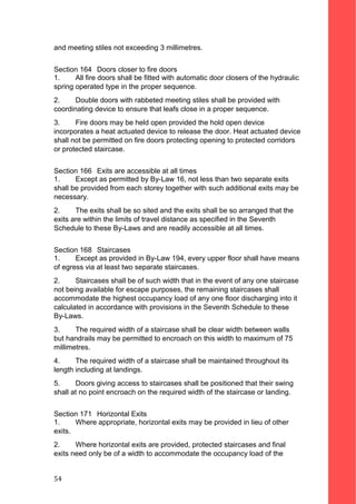 and meeting stiles not exceeding 3 millimetres.
Section 164 Doors closer to fire doors
1. All fire doors shall be fitted with automatic door closers of the hydraulic
spring operated type in the proper sequence.
2. Double doors with rabbeted meeting stiles shall be provided with
coordinating device to ensure that leafs close in a proper sequence.
3. Fire doors may be held open provided the hold open device
incorporates a heat actuated device to release the door. Heat actuated device
shall not be permitted on fire doors protecting opening to protected corridors
or protected staircase.
Section 166 Exits are accessible at all times
1. Except as permitted by By-Law 16, not less than two separate exits
shall be provided from each storey together with such additional exits may be
necessary.
2. The exits shall be so sited and the exits shall be so arranged that the
exits are within the limits of travel distance as specified in the Seventh
Schedule to these By-Laws and are readily accessible at all times.
Section 168 Staircases
1. Except as provided in By-Law 194, every upper floor shall have means
of egress via at least two separate staircases.
2. Staircases shall be of such width that in the event of any one staircase
not being available for escape purposes, the remaining staircases shall
accommodate the highest occupancy load of any one floor discharging into it
calculated in accordance with provisions in the Seventh Schedule to these
By-Laws.
3. The required width of a staircase shall be clear width between walls
but handrails may be permitted to encroach on this width to maximum of 75
millimetres.
4. The required width of a staircase shall be maintained throughout its
length including at landings.
5. Doors giving access to staircases shall be positioned that their swing
shall at no point encroach on the required width of the staircase or landing.
Section 171 Horizontal Exits
1. Where appropriate, horizontal exits may be provided in lieu of other
exits.
2. Where horizontal exits are provided, protected staircases and final
exits need only be of a width to accommodate the occupancy load of the
54
 