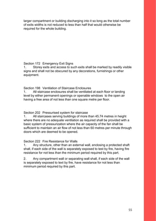 larger compartment or building discharging into it so long as the total number
of exits widths is not reduced to less than half that would otherwise be
required for the whole building.
Section 172 Emergency Exit Signs
1. Storey exits and access to such exits shall be marked by readily visible
signs and shall not be obscured by any decorations, furnishings or other
equipment.
Section 198 Ventilation of Staircase Enclosures
1. All staircase enclosures shall be ventilated at each floor or landing
level by either permanent openings or openable windows to the open air
having a free area of not less than one square metre per floor.
Section 202 Pressurised system for staircase
1. All staircases serving buildings of more than 45.74 metres in height
where there are no adequate ventilation as required shall be provided with a
basic system of pressurization where the air capacity of the fan shall be
sufficient to maintain an air flow of not less than 60 metres per minute through
doors which are deemed to be opened.
Section 222 Fire Resistance for Walls
1. Any structure, other than an external wall, enclosing a protected shaft
shall, if each side of the wall is separately exposed to test by fire, having fire
resistance for not less than the minimum period required by this part.
2. Any compartment wall or separating wall shall, if each side of the wall
is separately exposed to text by fire, have resistance for not less than
minimum period required by this part.
55
 