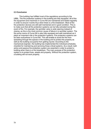 2.3 Conclusion
This building has fulfilled most of the regulations according to the
UBBL. The fire protection systems in the building are fully equipped. All of the
fire equipment and machines in Curve NX are maintained and tested regularly
in order to ensure it works thus when there is a fire breakdown. Most of the
fire protection devices are still well maintained and in good condition. This is
to make sure that all fire protection systems can be fully activated during the
event of fire. For example, the sprinkler valve is wide opening instead of
closing, as this is the most common cause of failure in a sprinkler system. The
fire pump rooms of Curve NX is also fully equipped and well maintained as it
plays an important role in fire protection systems. Fire protection systems can
be seen everywhere in Curve NX. This will enable to avoid the fire from
spreading through the spaces in the building and to protect the property as
well as the building occupants from getting injured. According to the
mechanical engineer, the building has implemented the individual schedules,
checklist for maintaining and servicing those critical systems. As a result, both
active and passive fire protection system are essential in order to protect a
building when there is a fire breakdown. The main purpose of fire protection
system is to protect lives, assets and property. Without fire protection system,
a building will not work properly.
56
 