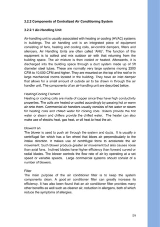 3.2.2 Components of Centralized Air Conditioning System
3.2.2.1 Air-Handling Unit
Air-handling unit is usually associated with heating or cooling (HVAC) systems
in buildings. The air handling unit is an integrated piece of equipment
consisting of fans, heating and cooling coils, air-control dampers, filters and
silencers. Air Handling Units are often called ‘AHU’. The function of this
equipment is to collect and mix outdoor air with that returning from the
building space. The air mixture is then cooled or heated. Afterwards, it is
discharged into the building space through a duct system made up of 5ft
diameter steel tubes. These are normally very large systems moving 2500
CFM to 10,000 CFM and higher. They are mounted on the top of the roof or in
large mechanical rooms located in the building. They have an inlet damper
that allows for a small amount of outside air to be drawn in through the air
handler unit. The components of an air-handling unit are described below.
Heating/Cooling Element
Heating or cooling coils are made of copper since they have high conductivity
properties. The coils are heated or cooled accordingly by passing hot or warm
air onto them. Commercial air handlers usually consists of hot water or steam
for heating coils and chilled water for cooling coils. Boilers provide the hot
water or steam and chillers provide the chilled water. The heater can also
make use of electric heat, gas heat, or oil heat to heat the air.
Blower/Fan
The blower is used to push air through the system and ducts. It is usually a
centrifugal fan which has a fan wheel that blows air perpendicularly to the
intake direction. It makes use of centrifugal force to accelerate the air
movement. Such blower produce greater air movement but also causes noise
than axial fans. Inclined blades have higher efficiency than forward curved or
radial blades. The blower controls the flow rate of air by operating at a set
speed or variable speeds. Large commercial systems should consist of a
number of blowers.
Filter
The main purpose of the air conditioner filter is to keep the system
components clean. A good air conditioner filter can greatly increase its
efficiency. It has also been found that an air conditioner filter provides many
other benefits as well such as cleaner air, reduction in allergens, both of which
reduce the symptoms of allergies.
59
 